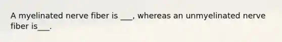 A myelinated nerve fiber is ___, whereas an unmyelinated nerve fiber is___.