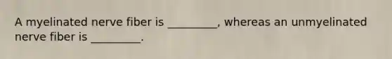 A myelinated nerve fiber is _________, whereas an unmyelinated nerve fiber is _________.