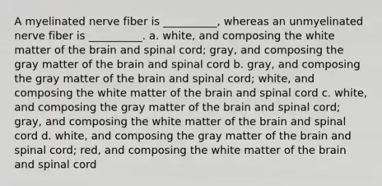 A myelinated nerve fiber is __________, whereas an unmyelinated nerve fiber is __________. a. white, and composing the white matter of the brain and spinal cord; gray, and composing the gray matter of the brain and spinal cord b. gray, and composing the gray matter of the brain and spinal cord; white, and composing the white matter of the brain and spinal cord c. white, and composing the gray matter of the brain and spinal cord; gray, and composing the white matter of the brain and spinal cord d. white, and composing the gray matter of the brain and spinal cord; red, and composing the white matter of the brain and spinal cord