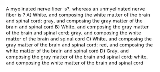 A myelinated nerve fiber is?, whereas an unmyelinated nerve fiber is ? A) White, and composing the white matter of the brain and spinal cord; gray, and composing the gray matter of the brain and spinal cord B) White, and composing the gray matter of the brain and spinal cord; gray, and composing the white matter of the brain and spinal cord C) White, and composing the gray matter of the brain and spinal cord; red, and composing the white matter of the brain and spinal cord D) Gray, and composing the gray matter of the brain and spinal cord; white, and composing the white matter of the brain and spinal cord