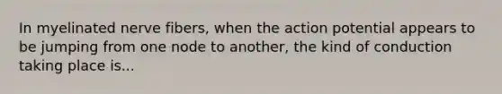 In myelinated nerve fibers, when the action potential appears to be jumping from one node to another, the kind of conduction taking place is...