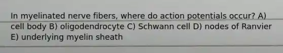 In myelinated nerve fibers, where do action potentials occur? A) cell body B) oligodendrocyte C) Schwann cell D) nodes of Ranvier E) underlying myelin sheath