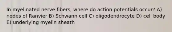 In myelinated nerve fibers, where do action potentials occur? A) nodes of Ranvier B) Schwann cell C) oligodendrocyte D) cell body E) underlying myelin sheath