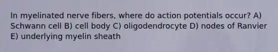 In myelinated nerve fibers, where do action potentials occur? A) Schwann cell B) cell body C) oligodendrocyte D) nodes of Ranvier E) underlying myelin sheath