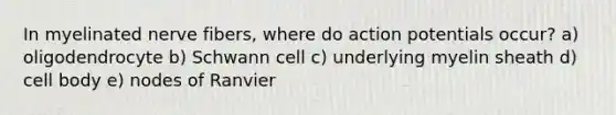 In myelinated nerve fibers, where do action potentials occur? a) oligodendrocyte b) Schwann cell c) underlying myelin sheath d) cell body e) nodes of Ranvier