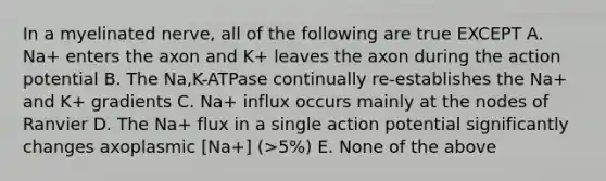 In a myelinated nerve, all of the following are true EXCEPT A. Na+ enters the axon and K+ leaves the axon during the action potential B. The Na,K-ATPase continually re-establishes the Na+ and K+ gradients C. Na+ influx occurs mainly at the nodes of Ranvier D. The Na+ flux in a single action potential significantly changes axoplasmic [Na+] (>5%) E. None of the above