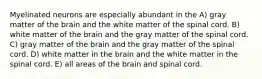 Myelinated neurons are especially abundant in the A) gray matter of the brain and the white matter of the spinal cord. B) white matter of the brain and the gray matter of the spinal cord. C) gray matter of the brain and the gray matter of the spinal cord. D) white matter in the brain and the white matter in the spinal cord. E) all areas of the brain and spinal cord.