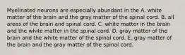 Myelinated neurons are especially abundant in the A. white matter of the brain and the gray matter of the spinal cord. B. all areas of the brain and spinal cord. C. white matter in the brain and the white matter in the spinal cord. D. gray matter of the brain and the white matter of the spinal cord. E. gray matter of the brain and the gray matter of the spinal cord.