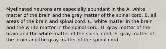 Myelinated neurons are especially abundant in the A. white matter of the brain and the gray matter of the spinal cord. B. all areas of the brain and spinal cord. C. white matter in the brain and the white matter in the spinal cord. D. gray matter of the brain and the white matter of the spinal cord. E. gray matter of the brain and the gray matter of the spinal cord.