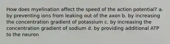 How does myelination affect the speed of the action potential? a. by preventing ions from leaking out of the axon b. by increasing the concentration gradient of potassium c. by increasing the concentration gradient of sodium d. by providing additional ATP to the neuron