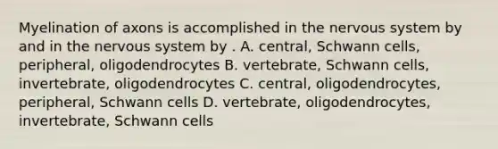 Myelination of axons is accomplished in the nervous system by and in the nervous system by . A. central, Schwann cells, peripheral, oligodendrocytes B. vertebrate, Schwann cells, invertebrate, oligodendrocytes C. central, oligodendrocytes, peripheral, Schwann cells D. vertebrate, oligodendrocytes, invertebrate, Schwann cells