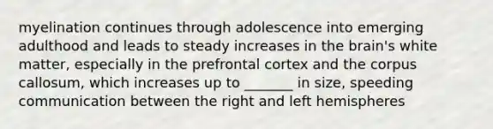 myelination continues through adolescence into emerging adulthood and leads to steady increases in the brain's white matter, especially in the prefrontal cortex and the corpus callosum, which increases up to _______ in size, speeding communication between the right and left hemispheres