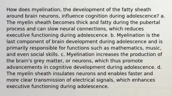 How does myelination, the development of the fatty sheath around brain neurons, influence cognition during adolescence? a. The myelin sheath becomes thick and fatty during the pubertal process and can slow neural connections, which reduces executive functioning during adolescence. b. Myelination is the last component of brain development during adolescence and is primarily responsible for functions such as mathematics, music, and even social skills. c. Myelination increases the production of the brain's grey matter, or neurons, which thus promote advancements in cognitive development during adolescence. d. The myelin sheath insulates neurons and enables faster and more clear transmission of electrical signals, which enhances executive functioning during adolescence.