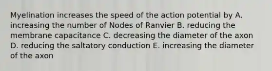 Myelination increases the speed of the action potential by A. increasing the number of Nodes of Ranvier B. reducing the membrane capacitance C. decreasing the diameter of the axon D. reducing the saltatory conduction E. increasing the diameter of the axon