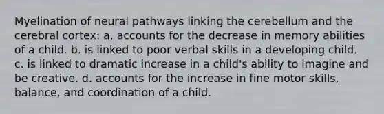 Myelination of neural pathways linking the cerebellum and the cerebral cortex: a. accounts for the decrease in memory abilities of a child. b. is linked to poor verbal skills in a developing child. c. is linked to dramatic increase in a child's ability to imagine and be creative. d. accounts for the increase in fine motor skills, balance, and coordination of a child.