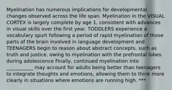 Myelination has numerous implications for developmental changes observed across the life span. Myelination in the VISUAL CORTEX is largely complete by age 1, consistent with advances in visual skills over the first year. TODDLERS experience a vocabulary spurt following a period of rapid myelination of those parts of the brain involved in language development and TEENAGERS begin to reason about abstract concepts, such as truth and justice, owing to myelination with the prefrontal lobes during adolescence Finally, continued myelination into ___________ may account for adults being better than teenagers to integrate thoughts and emotions, allowing them to think more clearly in situations where emotions are running high. ***