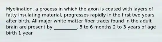 Myelination, a process in which the axon is coated with layers of fatty insulating material, progresses rapidly in the first two years after birth. All major white matter fiber tracts found in the adult brain are present by __________. 5 to 6 months 2 to 3 years of age birth 1 year