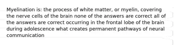 Myelination is: the process of white matter, or myelin, covering the nerve cells of the brain none of the answers are correct all of the answers are correct occurring in the frontal lobe of the brain during adolescence what creates permanent pathways of neural communication