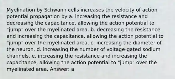 Myelination by Schwann cells increases the velocity of action potential propagation by a. increasing the resistance and decreasing the capacitance, allowing the action potential to "jump" over the myelinated area. b. decreasing the resistance and increasing the capacitance, allowing the action potential to "jump" over the myelinated area. c. increasing the diameter of the neuron. d. increasing the number of voltage-gated sodium channels. e. increasing the resistance and increasing the capacitance, allowing the action potential to "jump" over the myelinated area. Answer: a