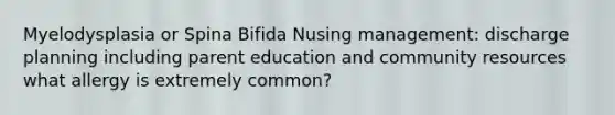 Myelodysplasia or Spina Bifida Nusing management: discharge planning including parent education and community resources what allergy is extremely common?