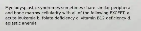 Myelodysplastic syndromes sometimes share similar peripheral and bone marrow cellularity with all of the following EXCEPT: a. acute leukemia b. folate deficiency c. vitamin B12 deficiency d. aplastic anemia