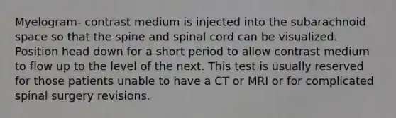 Myelogram- contrast medium is injected into the subarachnoid space so that the spine and spinal cord can be visualized. Position head down for a short period to allow contrast medium to flow up to the level of the next. This test is usually reserved for those patients unable to have a CT or MRI or for complicated spinal surgery revisions.