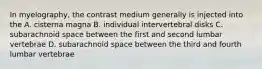 In myelography, the contrast medium generally is injected into the A. cisterna magna B. individual intervertebral disks C. subarachnoid space between the first and second lumbar vertebrae D. subarachnoid space between the third and fourth lumbar vertebrae