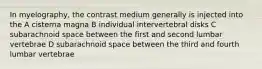 In myelography, the contrast medium generally is injected into the A cisterna magna B individual intervertebral disks C subarachnoid space between the first and second lumbar vertebrae D subarachnoid space between the third and fourth lumbar vertebrae
