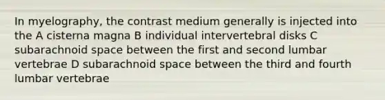 In myelography, the contrast medium generally is injected into the A cisterna magna B individual intervertebral disks C subarachnoid space between the first and second lumbar vertebrae D subarachnoid space between the third and fourth lumbar vertebrae