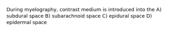 During myelography, contrast medium is introduced into the A) subdural space B) subarachnoid space C) epidural space D) epidermal space