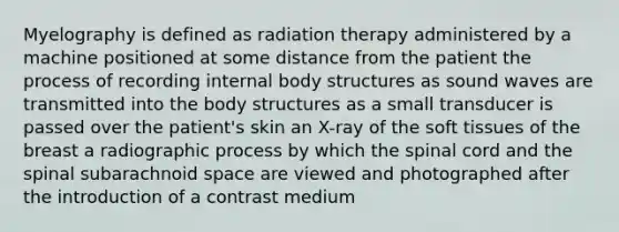 Myelography is defined as radiation therapy administered by a machine positioned at some distance from the patient the process of recording internal body structures as sound waves are transmitted into the body structures as a small transducer is passed over the patient's skin an X-ray of the soft tissues of the breast a radiographic process by which the spinal cord and the spinal subarachnoid space are viewed and photographed after the introduction of a contrast medium