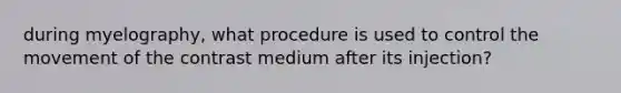 during myelography, what procedure is used to control the movement of the contrast medium after its injection?