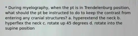 * During myelography, when the pt is in Trendelenburg position, what should the pt be instructed to do to keep the contrast from entering any cranial structures? a. hyperextend the neck b. hyperflex the neck c. rotate up 45 degrees d. rotate into the supine position