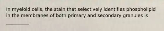 In myeloid cells, the stain that selectively identifies phospholipid in the membranes of both primary and secondary granules is __________.