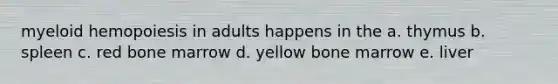 myeloid hemopoiesis in adults happens in the a. thymus b. spleen c. red bone marrow d. yellow bone marrow e. liver