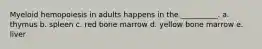 Myeloid hemopoiesis in adults happens in the __________. a. thymus b. spleen c. red bone marrow d. yellow bone marrow e. liver