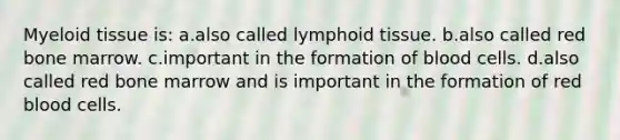 Myeloid tissue is: a.also called lymphoid tissue. b.also called red bone marrow. c.important in the formation of blood cells. d.also called red bone marrow and is important in the formation of red blood cells.