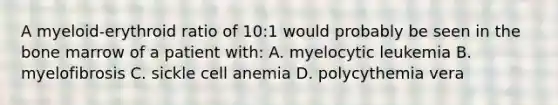 A myeloid-erythroid ratio of 10:1 would probably be seen in the bone marrow of a patient with: A. myelocytic leukemia B. myelofibrosis C. sickle cell anemia D. polycythemia vera