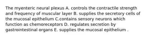 The myenteric neural plexus A. controls the contractile strength and frequency of muscular layer B. supplies the secretory cells of the mucosal epithelium C.contains sensory neurons which function as chemoreceptors D. regulates secretion by gastrointestinal organs E. supplies the mucosal epithelium .