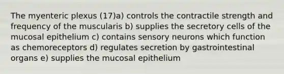 The myenteric plexus (17)a) controls the contractile strength and frequency of the muscularis b) supplies the secretory cells of the mucosal epithelium c) contains sensory neurons which function as chemoreceptors d) regulates secretion by gastrointestinal organs e) supplies the mucosal epithelium