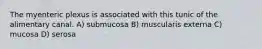 The myenteric plexus is associated with this tunic of the alimentary canal. A) submucosa B) muscularis externa C) mucosa D) serosa