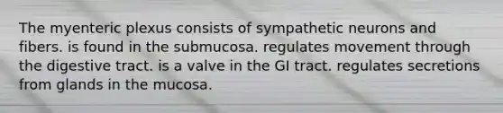 The myenteric plexus consists of sympathetic neurons and fibers. is found in the submucosa. regulates movement through the digestive tract. is a valve in the GI tract. regulates secretions from glands in the mucosa.