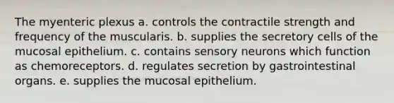 The myenteric plexus a. controls the contractile strength and frequency of the muscularis. b. supplies the secretory cells of the mucosal epithelium. c. contains sensory neurons which function as chemoreceptors. d. regulates secretion by gastrointestinal organs. e. supplies the mucosal epithelium.