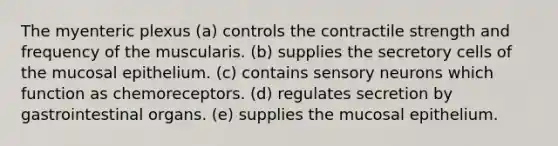 The myenteric plexus (a) controls the contractile strength and frequency of the muscularis. (b) supplies the secretory cells of the mucosal epithelium. (c) contains sensory neurons which function as chemoreceptors. (d) regulates secretion by gastrointestinal organs. (e) supplies the mucosal epithelium.