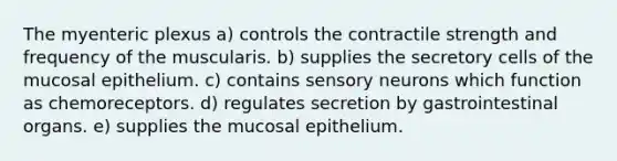 The myenteric plexus a) controls the contractile strength and frequency of the muscularis. b) supplies the secretory cells of the mucosal epithelium. c) contains sensory neurons which function as chemoreceptors. d) regulates secretion by gastrointestinal organs. e) supplies the mucosal epithelium.