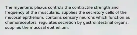 The myenteric plexus controls the contractile strength and frequency of the muscularis. supplies the secretory cells of the mucosal epithelium. contains sensory neurons which function as chemoreceptors. regulates secretion by gastrointestinal organs. supplies the mucosal epithelium.