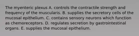 The myenteric plexus A. controls the contractile strength and frequency of the muscularis. B. supplies the secretory cells of the mucosal epithelium. C. contains sensory neurons which function as chemoreceptors. D. regulates secretion by gastrointestinal organs. E. supplies the mucosal epithelium.