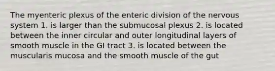 The myenteric plexus of the enteric division of the <a href='https://www.questionai.com/knowledge/kThdVqrsqy-nervous-system' class='anchor-knowledge'>nervous system</a> 1. is larger than the submucosal plexus 2. is located between the inner circular and outer longitudinal layers of smooth muscle in the GI tract 3. is located between the muscularis mucosa and the smooth muscle of the gut