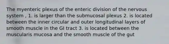 The myenteric plexus of the enteric division of the <a href='https://www.questionai.com/knowledge/kThdVqrsqy-nervous-system' class='anchor-knowledge'>nervous system</a> , 1. is larger than the submucosal plexus 2. is located between the inner circular and outer longitudinal layers of smooth muscle in the GI tract 3. is located between the muscularis mucosa and the smooth muscle of the gut