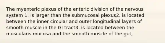 The myenteric plexus of the enteric division of the nervous system 1. is larger than the submucosal plexus2. is located between the inner circular and outer longitudinal layers of smooth muscle in the GI tract3. is located between the muscularis mucosa and the smooth muscle of the gut,